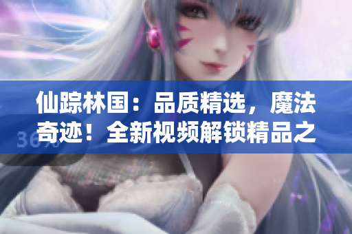 仙蹤林國(guó)：品質(zhì)精選，魔法奇跡！全新視頻解鎖精品之旅