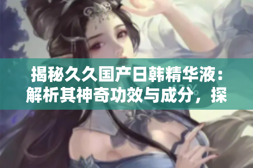 揭秘久久國(guó)產(chǎn)日韓精華液：解析其神奇功效與成分，探索護(hù)膚界的新寵兒