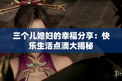 三個兒媳婦的幸福分享：快樂生活點滴大揭秘