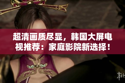 超清畫質(zhì)盡顯，韓國大屏電視推薦：家庭影院新選擇！