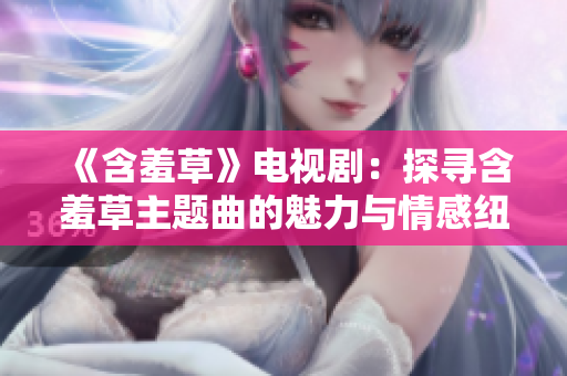 《含羞草》電視?。禾綄ず卟葜黝}曲的魅力與情感紐帶