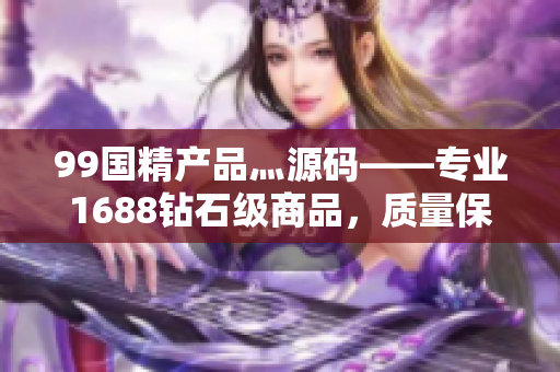99國精產(chǎn)品灬源碼——專業(yè)1688鉆石級商品，質(zhì)量保障