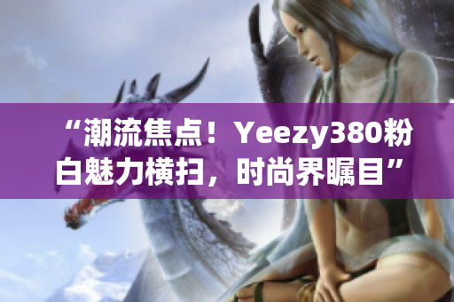“潮流焦點！Yeezy380粉白魅力橫掃，時尚界矚目”