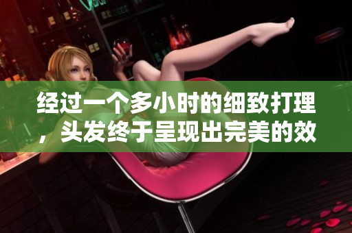 經(jīng)過一個(gè)多小時(shí)的細(xì)致打理，頭發(fā)終于呈現(xiàn)出完美的效果