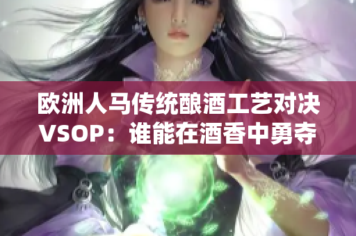 歐洲人馬傳統(tǒng)釀酒工藝對(duì)決VSOP：誰能在酒香中勇奪桂冠？