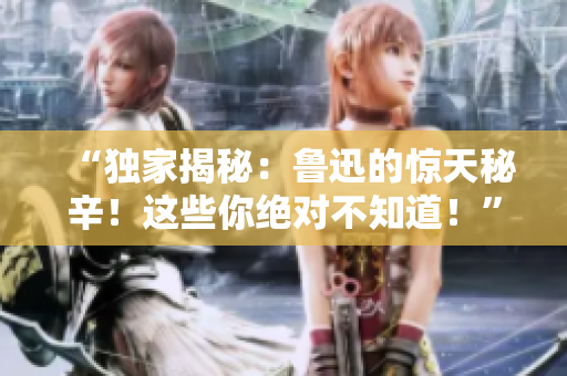 “獨家揭秘：魯迅的驚天秘辛！這些你絕對不知道！”