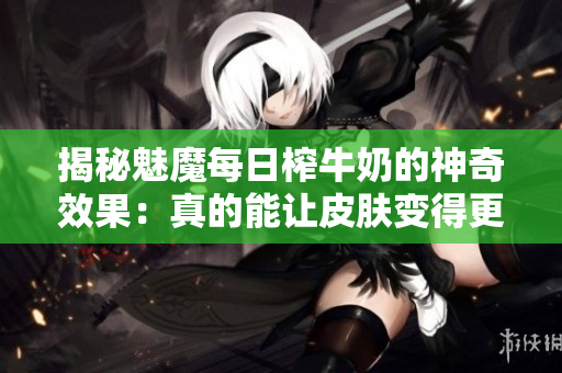 揭秘魅魔每日榨牛奶的神奇效果：真的能讓皮膚變得更白嗎？