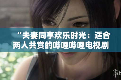 “夫妻同享歡樂時光：適合兩人共賞的嗶哩嗶哩電視劇推薦”