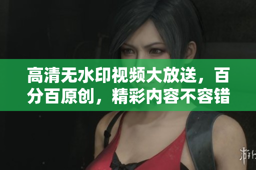 高清無水印視頻大放送，百分百原創(chuàng)，精彩內(nèi)容不容錯過