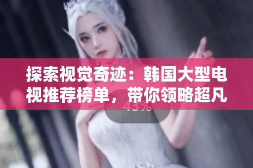探索視覺奇跡：韓國大型電視推薦榜單，帶你領(lǐng)略超凡畫面體驗(yàn)