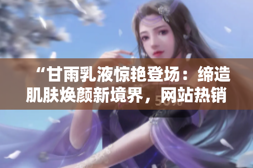 “甘雨乳液驚艷登場：締造肌膚煥顏新境界，網(wǎng)站熱銷掀起護膚狂潮！”
