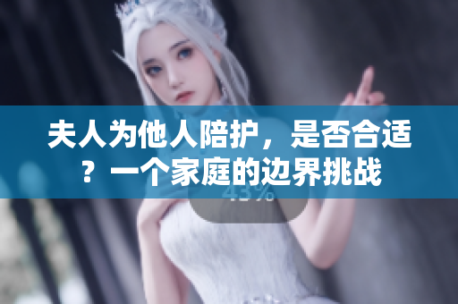 夫人為他人陪護(hù)，是否合適？一個(gè)家庭的邊界挑戰(zhàn)