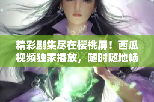 精彩劇集盡在櫻桃屏！西瓜視頻獨(dú)家播放，隨時(shí)隨地暢享精彩影視盛宴！