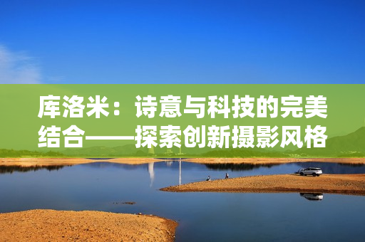 庫洛米:詩意與科技的完美結(jié)合——探索創(chuàng)新攝影風(fēng)格 庫洛米:詩意與科技的完美結(jié)合——探索創(chuàng)新攝影風(fēng)格