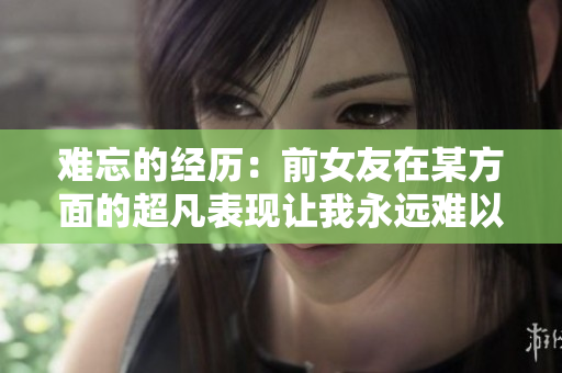 難忘的經(jīng)歷：前女友在某方面的超凡表現(xiàn)讓我永遠(yuǎn)難以忘懷