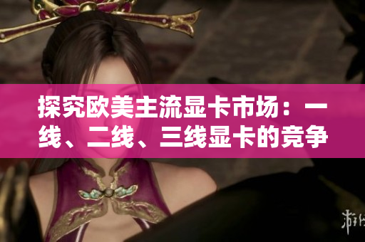 探究歐美主流顯卡市場(chǎng)：一線、二線、三線顯卡的競(jìng)爭(zhēng)格局
