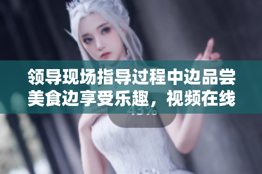 領(lǐng)導(dǎo)現(xiàn)場指導(dǎo)過程中邊品嘗美食邊享受樂趣,視頻在線觀看 領(lǐng)導(dǎo)現(xiàn)場指導(dǎo)過程中邊品嘗美食邊享受樂趣,視頻在線觀看