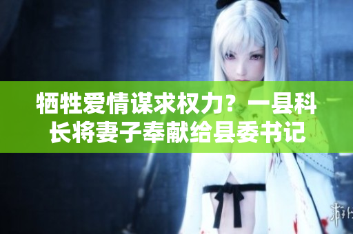 犧牲愛(ài)情謀求權(quán)力？一縣科長(zhǎng)將妻子奉獻(xiàn)給縣委書記