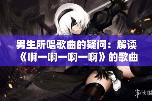 男生所唱歌曲的疑問：解讀《啊一啊一啊一啊》的歌曲主題