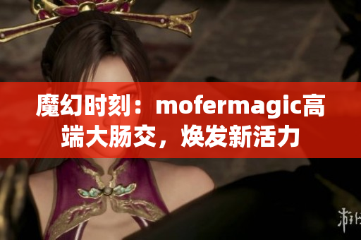 魔幻時(shí)刻：mofermagic高端大腸交，煥發(fā)新活力