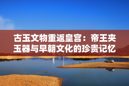 古玉文物重返皇宮：帝王夾玉器與早朝文化的珍貴記憶