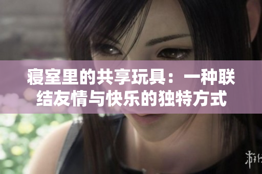 寢室里的共享玩具：一種聯(lián)結(jié)友情與快樂(lè)的獨(dú)特方式