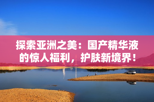 探索亞洲之美：國(guó)產(chǎn)精華液的驚人福利，護(hù)膚新境界！