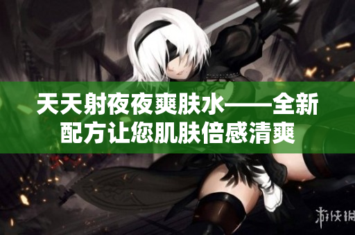 天天射夜夜爽膚水——全新配方讓您肌膚倍感清爽