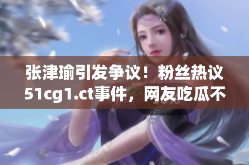 張津瑜引發(fā)爭(zhēng)議！粉絲熱議51cg1.ct事件，網(wǎng)友吃瓜不止閑聊