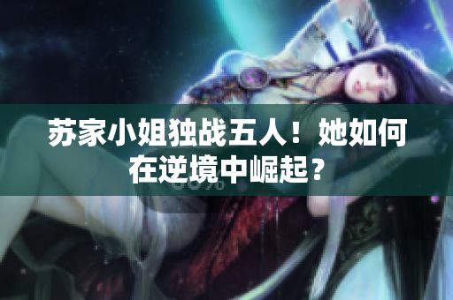 蘇家小姐獨戰(zhàn)五人！她如何在逆境中崛起？