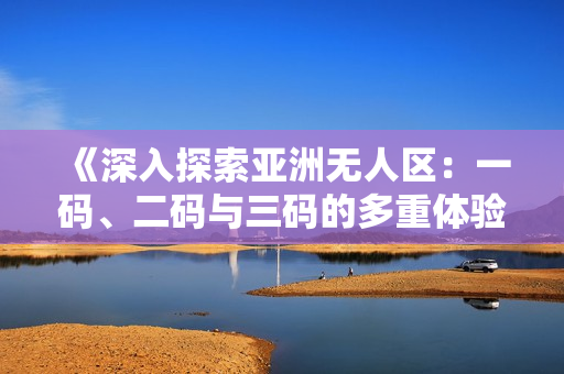 《深入探索亞洲無人區(qū)：一碼、二碼與三碼的多重體驗》