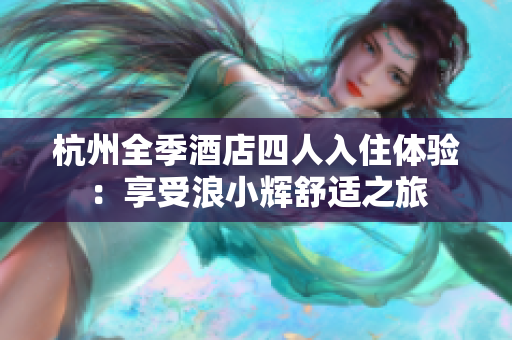 杭州全季酒店四人入住體驗：享受浪小輝舒適之旅