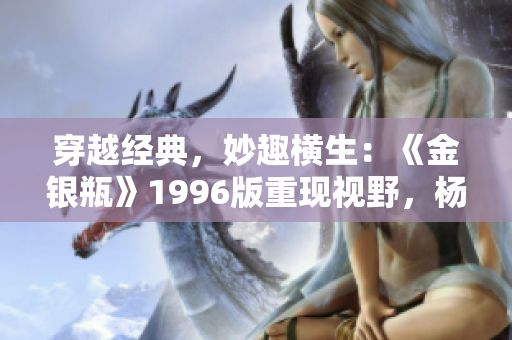 穿越經(jīng)典，妙趣橫生：《金銀瓶》1996版重現(xiàn)視野，楊敏續(xù)寫(xiě)傳奇之旅
