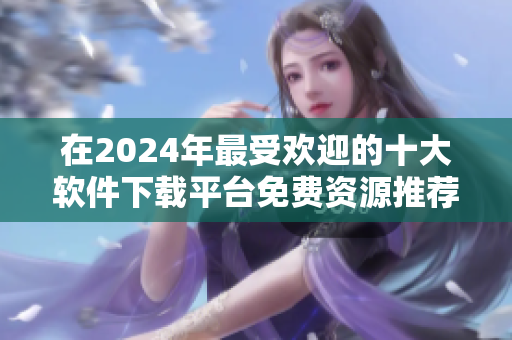 在2024年最受歡迎的十大軟件下載平臺免費(fèi)資源推薦排行榜