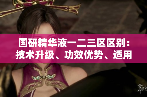 國研精華液一二三區(qū)區(qū)別：技術(shù)升級、功效優(yōu)勢、適用人群多樣化