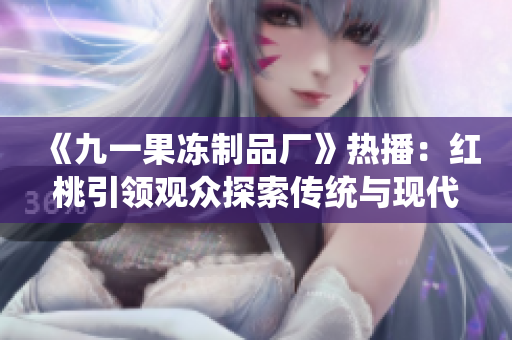 《九一果凍制品廠》熱播：紅桃引領(lǐng)觀眾探索傳統(tǒng)與現(xiàn)代的交融之路