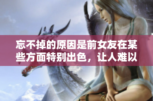 忘不掉的原因是前女友在某些方面特別出色，讓人難以忘懷