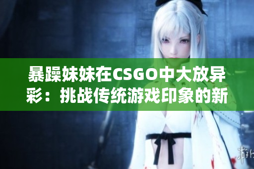暴躁妹妹在CSGO中大放異彩:挑戰(zhàn)傳統(tǒng)游戲印象的新力量 暴躁妹妹在CSGO中大放異彩:挑戰(zhàn)傳統(tǒng)游戲印象的新力量