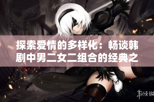 探索愛(ài)情的多樣化:暢談韓劇中男二女二組合的經(jīng)典之作 探索愛(ài)情的多樣化:暢談韓劇中男二女二組合的經(jīng)典之作