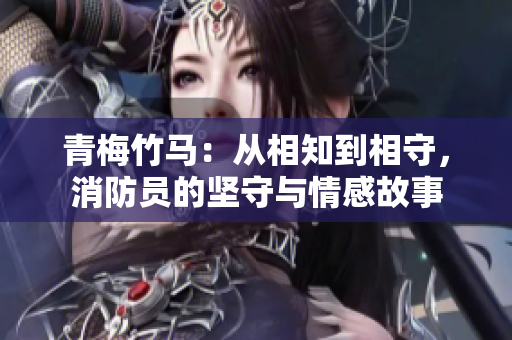 青梅竹馬：從相知到相守，消防員的堅(jiān)守與情感故事