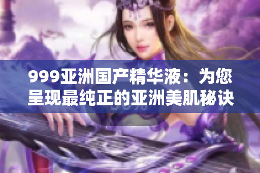 999亞洲國產(chǎn)精華液：為您呈現(xiàn)最純正的亞洲美肌秘訣