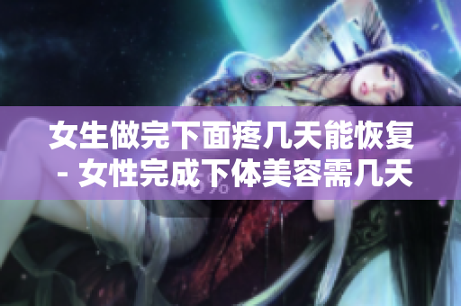 女生做完下面疼幾天能恢復(fù) - 女性完成下體美容需幾天康復(fù)？
