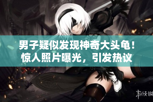 男子疑似發(fā)現(xiàn)神奇大頭龜！驚人照片曝光，引發(fā)熱議