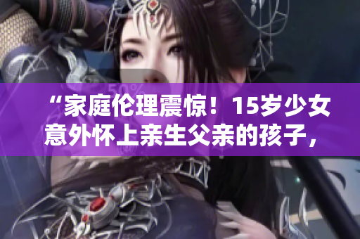 “家庭倫理震驚！15歲少女意外懷上親生父親的孩子，社會關懷何去何從？”