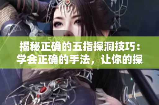 揭秘正確的五指探洞技巧：學(xué)會(huì)正確的手法，讓你的探險(xiǎn)更加順利
