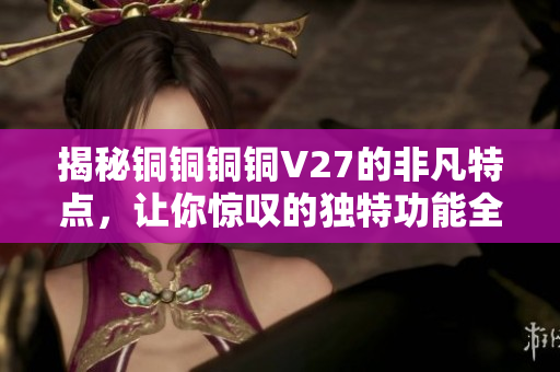 揭秘銅銅銅銅V27的非凡特點，讓你驚嘆的獨特功能全面解析