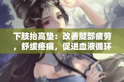 下肢抬高墊：改善腿部疲勞，舒緩疼痛，促進(jìn)血液循環(huán)