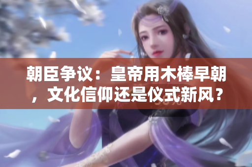 朝臣爭議：皇帝用木棒早朝，文化信仰還是儀式新風？