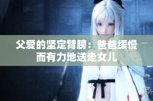 父愛的堅(jiān)定臂膀：爸爸緩慢而有力地送走女兒