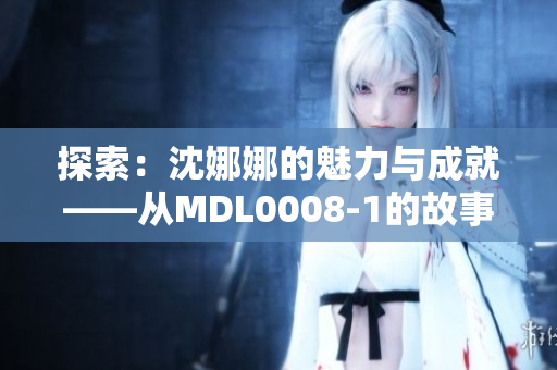 探索：沈娜娜的魅力與成就——從MDL0008-1的故事中汲取靈感